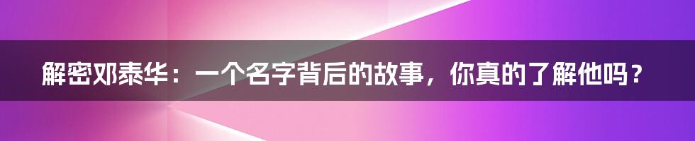 解密邓泰华：一个名字背后的故事，你真的了解他吗？