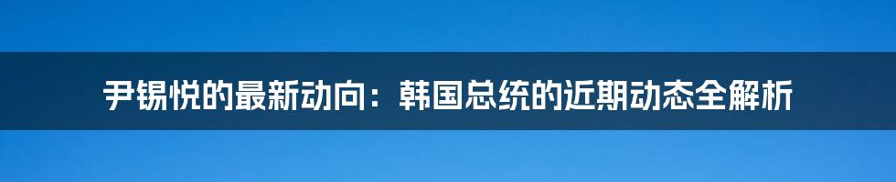 尹锡悦的最新动向:韩国总统的近期动态全解析