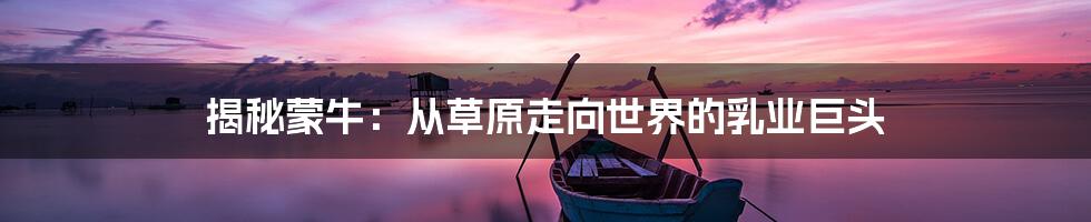 揭秘蒙牛:从草原走向世界的乳业巨头