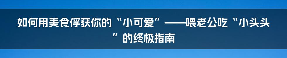 如何用美食俘获你的“小可爱”——喂老公吃“小头头”的终极指南