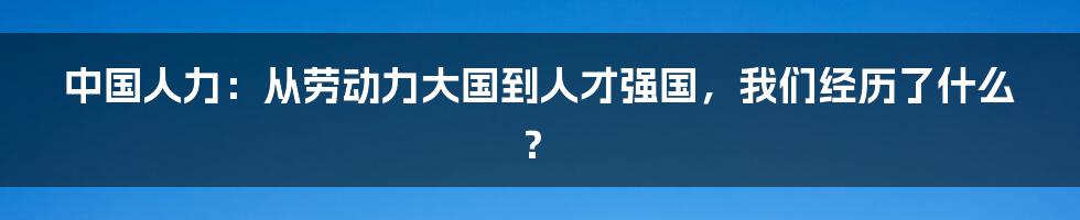 中国人力：从劳动力大国到人才强国，我们经历了什么？