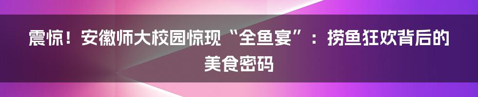 震惊!安徽师大校园惊现“全鱼宴”:捞鱼狂欢背后的美食密码