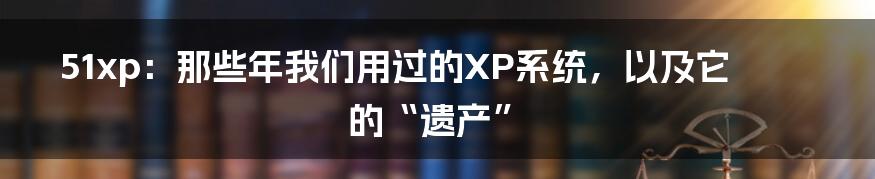51xp:那些年我们用过的XP系统,以及它的“遗产”