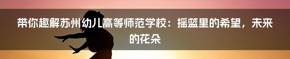 带你趣解苏州幼儿高等师范学校:摇篮里的希望,未来的花朵