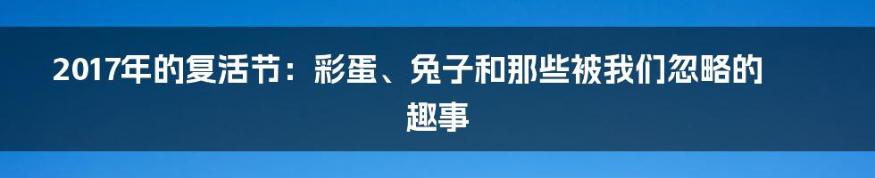 2017年的复活节:彩蛋、兔子和那些被我们忽略的趣事