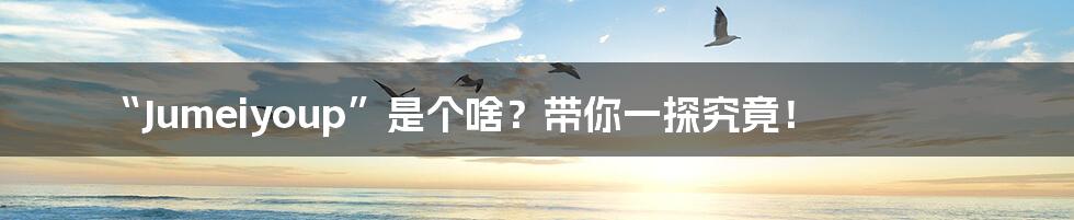 “Jumeiyoup”是个啥?带你一探究竟!