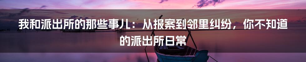 我和派出所的那些事儿:从报案到邻里纠纷,你不知道的派出所日常