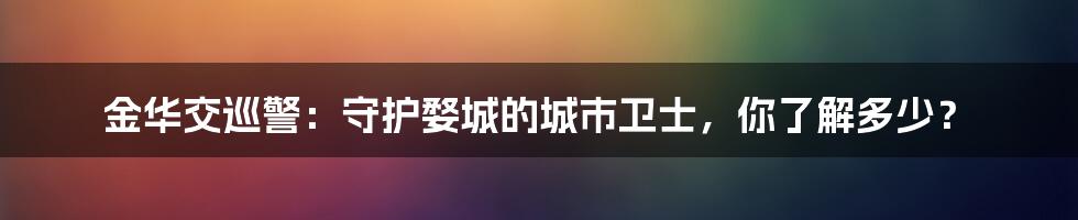 金华交巡警:守护婺城的城市卫士,你了解多少?