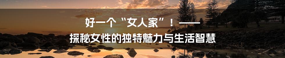 好一个“女人家”!—— 探秘女性的独特魅力与生活智慧
