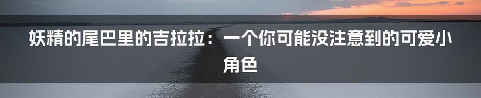妖精的尾巴里的吉拉拉:一个你可能没注意到的可爱小角色
