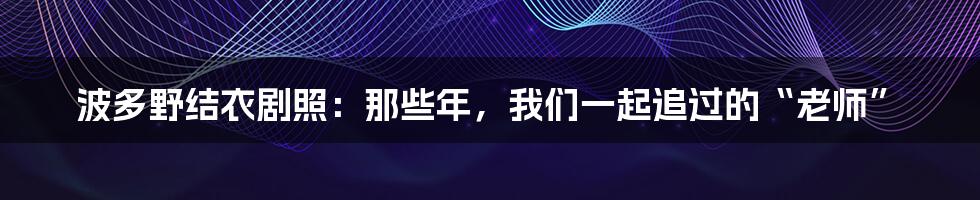 波多野结衣剧照:那些年,我们一起追过的“老师”