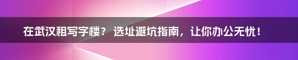 在武汉租写字楼？ 选址避坑指南，让你办公无忧！