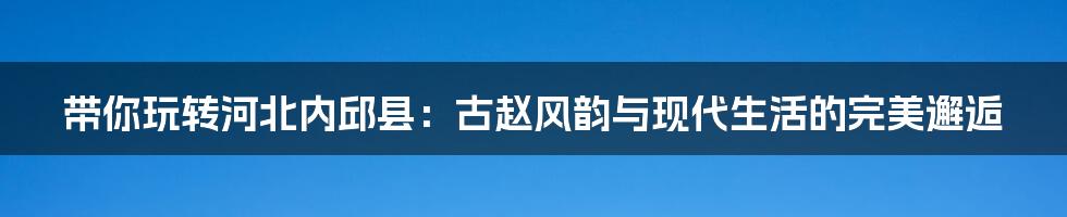带你玩转河北内邱县：古赵风韵与现代生活的完美邂逅