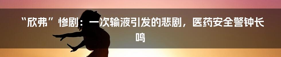 “欣弗”惨剧:一次输液引发的悲剧,医药安全警钟长鸣