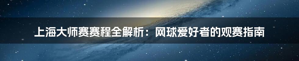上海大师赛赛程全解析:网球爱好者的观赛指南