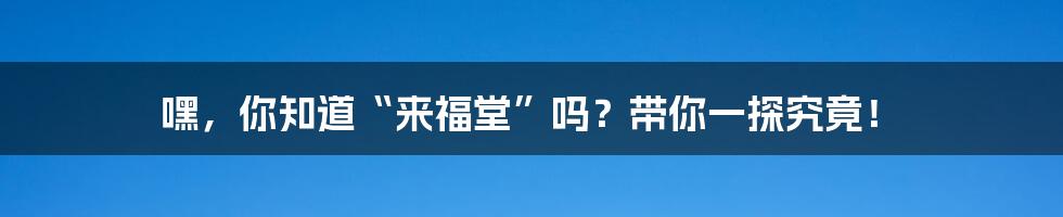 嘿,你知道“来福堂”吗?带你一探究竟!