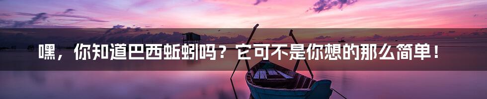 嘿，你知道巴西蚯蚓吗？它可不是你想的那么简单！