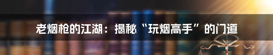 老烟枪的江湖：揭秘“玩烟高手”的门道