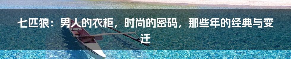 七匹狼:男人的衣柜,时尚的密码,那些年的经典与变迁