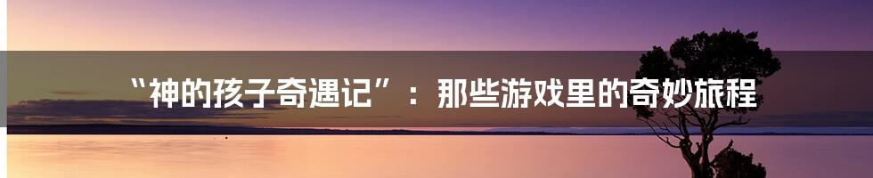 “神的孩子奇遇记”：那些游戏里的奇妙旅程