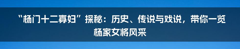 “杨门十二寡妇”探秘:历史、传说与戏说,带你一览杨家女将风采