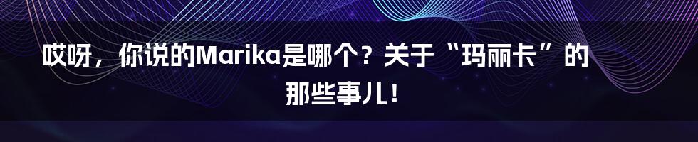 哎呀,你说的Marika是哪个?关于“玛丽卡”的那些事儿!