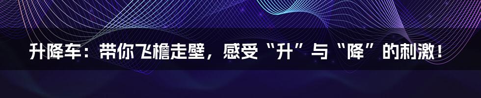 升降车:带你飞檐走壁,感受“升”与“降”的刺激!