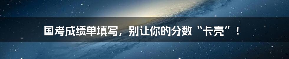 国考成绩单填写,别让你的分数“卡壳”!