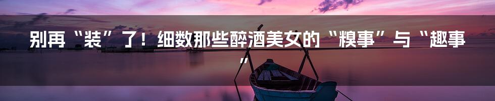 别再“装”了！细数那些醉酒美女的“糗事”与“趣事”