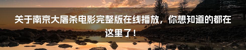关于南京大屠杀电影完整版在线播放，你想知道的都在这里了！