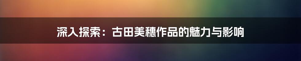 深入探索:古田美穗作品的魅力与影响