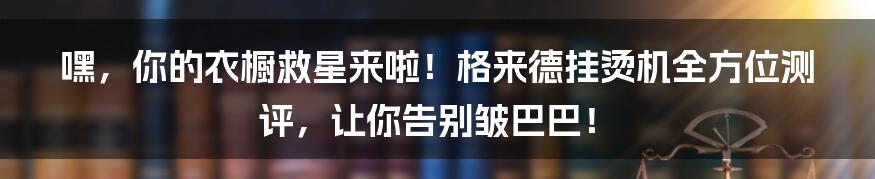 嘿,你的衣橱救星来啦!格来德挂烫机全方位测评,让你告别皱巴巴!
