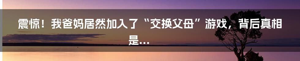 震惊！我爸妈居然加入了“交换父母”游戏，背后真相是...
