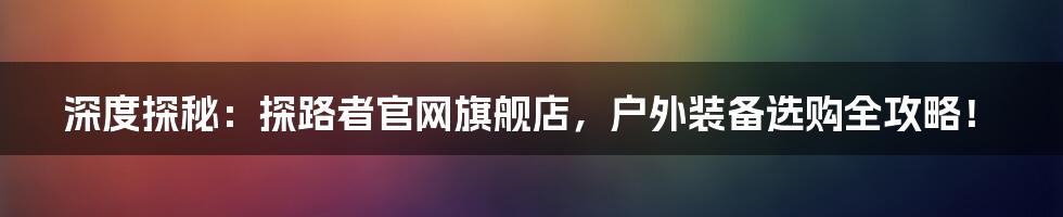 深度探秘:探路者官网旗舰店,户外装备选购全攻略!