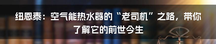 纽恩泰:空气能热水器的“老司机”之路,带你了解它的前世今生