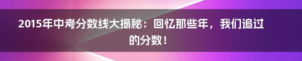 2015年中考分数线大揭秘：回忆那些年，我们追过的分数！