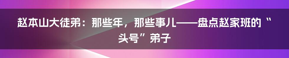 赵本山大徒弟：那些年，那些事儿——盘点赵家班的“头号”弟子