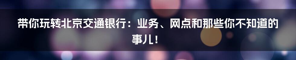 带你玩转北京交通银行：业务、网点和那些你不知道的事儿！