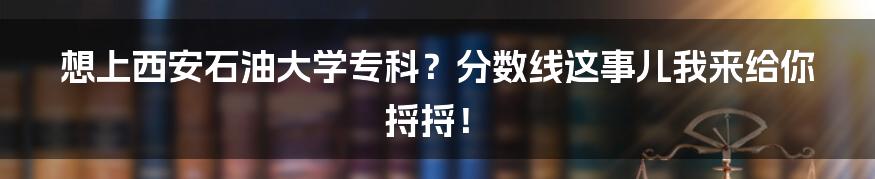 想上西安石油大学专科?分数线这事儿我来给你捋捋!