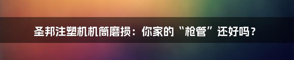 圣邦注塑机机筒磨损:你家的“枪管”还好吗?
