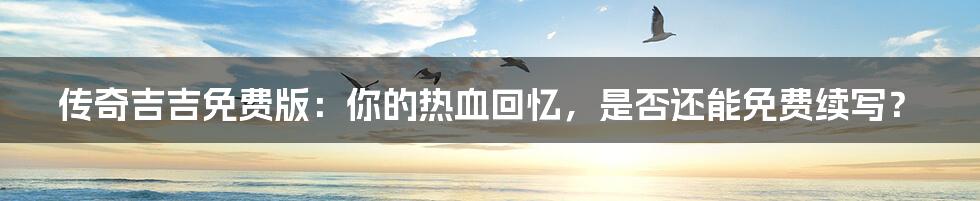 传奇吉吉免费版:你的热血回忆,是否还能免费续写?
