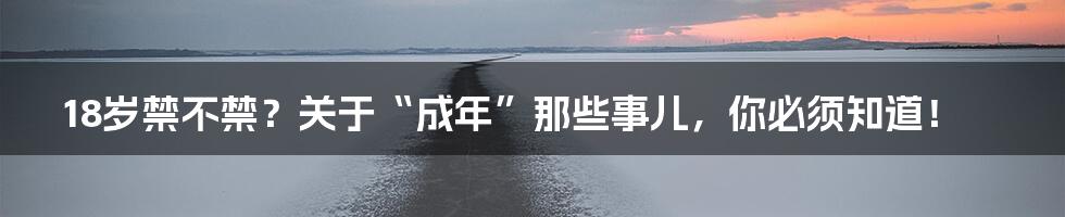 18岁禁不禁?关于“成年”那些事儿,你必须知道!