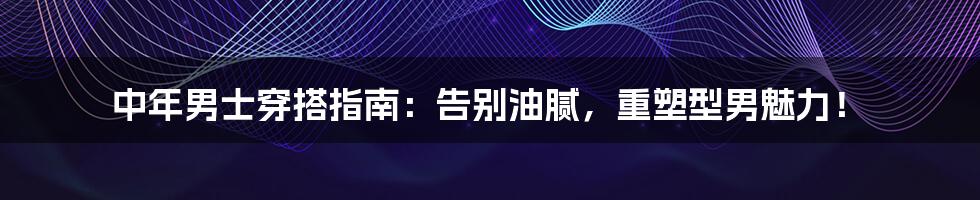 中年男士穿搭指南:告别油腻,重塑型男魅力!
