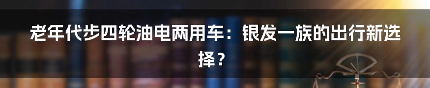 老年代步四轮油电两用车:银发一族的出行新选择?