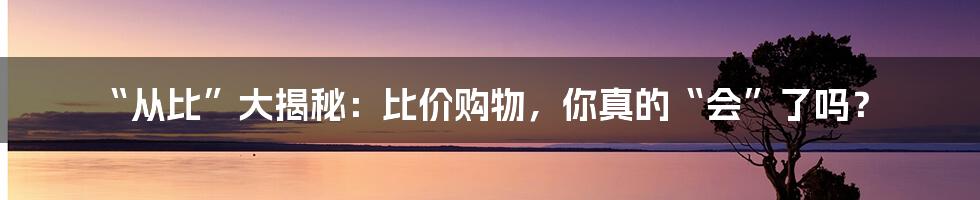 “从比”大揭秘:比价购物,你真的“会”了吗?