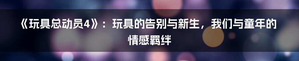 《玩具总动员4》:玩具的告别与新生,我们与童年的情感羁绊