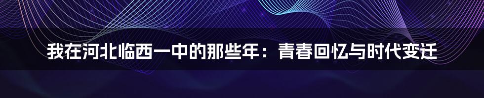 我在河北临西一中的那些年：青春回忆与时代变迁