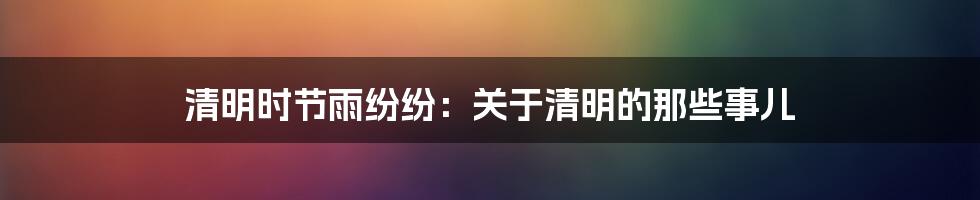 清明时节雨纷纷:关于清明的那些事儿