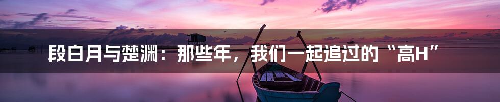 段白月与楚渊:那些年,我们一起追过的“高H”