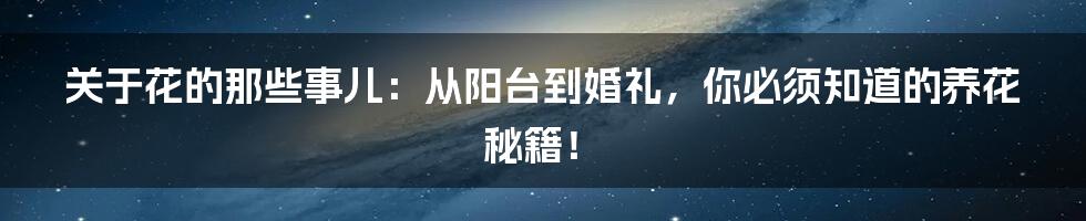 关于花的那些事儿：从阳台到婚礼，你必须知道的养花秘籍！